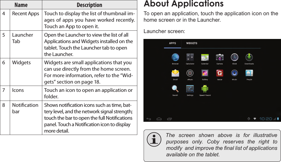 Page 15  Getting StartedEnglishName Description4 Recent Apps Touch to display the list of thumbnail im-ages of apps you have worked recently. Touch an App to open it.5 Launcher TabOpen the Launcher to view the list of all Applications and Widgets installed on the tablet. Touch the Launcher tab to open the Launcher.6 Widgets Widgets are small applications that you can use directly from the home screen. For more information, refer to the “Wid-gets” section on page 18.7 Icons Touch an icon to open an application or folder.8 Notication barShows notication icons such as time, bat-tery level, and the network signal strength; touch the bar to open the full Notications panel. Touch a Notication icon to display more detail. To open an application, touch the application icon on the home screen or in the Launcher.Launcher screen: The screen shown above is for illustrativepurposes only. Coby reserves the right tomodifyandimprovethenallistofapplicationsavailableonthetablet.