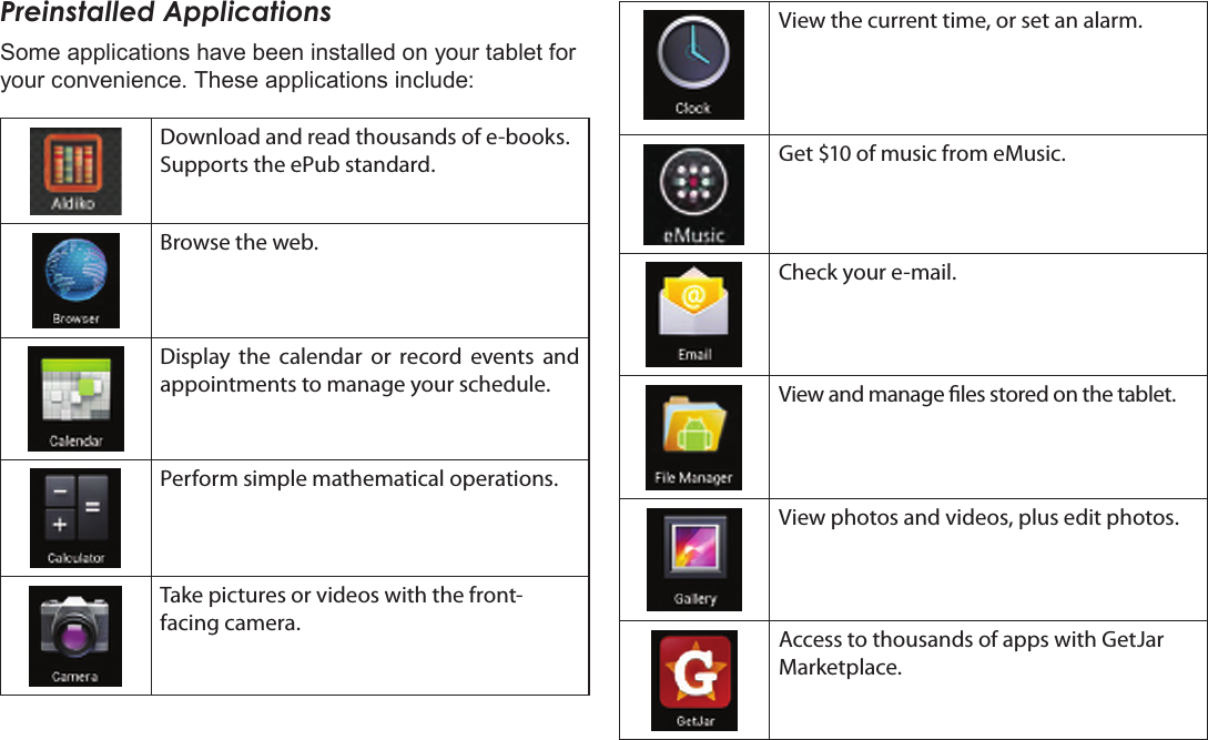 Page 16  Getting StartedEnglishPreinstalled ApplicationsSome applications have been installed on your tablet for your convenience. These applications include:Download and read thousands of e-books. Supports the ePub standard.Browse the web.Display  the  calendar  or  record  events  and appointments to manage your schedule.Perform simple mathematical operations.Take pictures or videos with the front-facing camera.View the current time, or set an alarm.Get $10 of music from eMusic.Check your e-mail.View and manage les stored on the tablet.View photos and videos, plus edit photos.Access to thousands of apps with GetJar Marketplace.