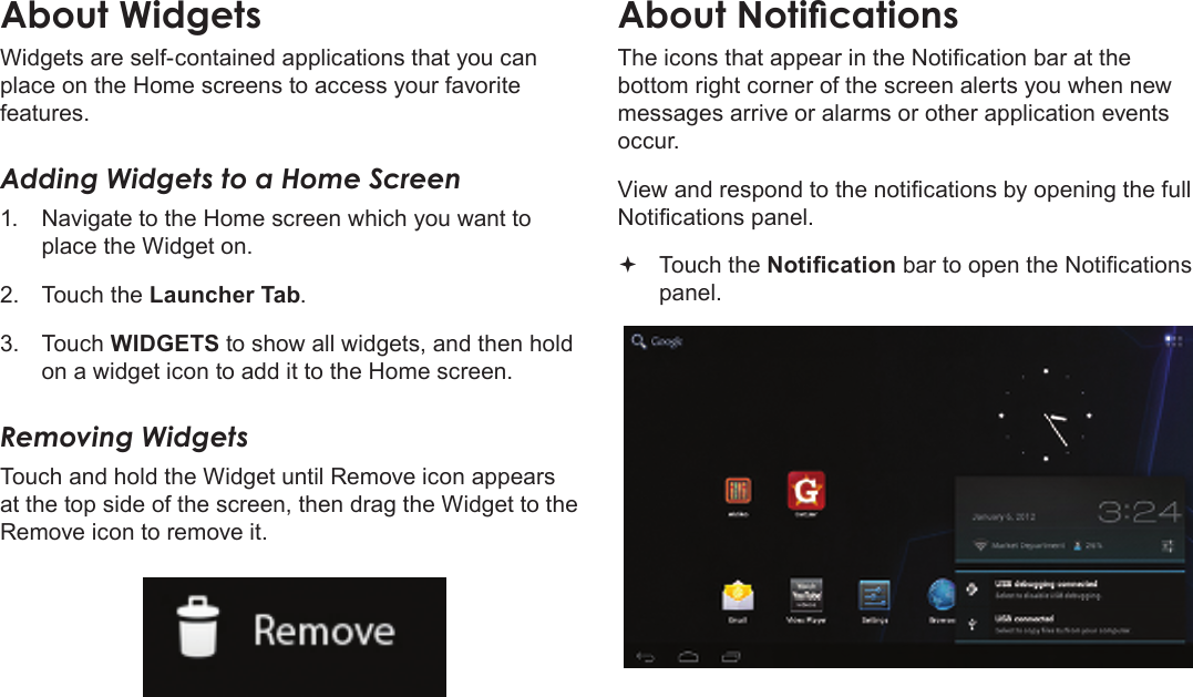 Page 18  Getting StartedEnglishWidgets are self-contained applications that you can place on the Home screens to access your favorite features.Adding Widgets to a Home Screen1.  Navigate to the Home screen which you want to place the Widget on.2.  Touch the Launcher Tab.3.  Touch WIDGETS to show all widgets, and then hold on a widget icon to add it to the Home screen.Removing WidgetsTouch and hold the Widget until Remove icon appears at the top side of the screen, then drag the Widget to the Remove icon to remove it.The icons that appear in the Notication bar at the bottom right corner of the screen alerts you when new messages arrive or alarms or other application events occur.View and respond to the notications by opening the full Notications panel. Touch the Notication bar to open the Notications panel.