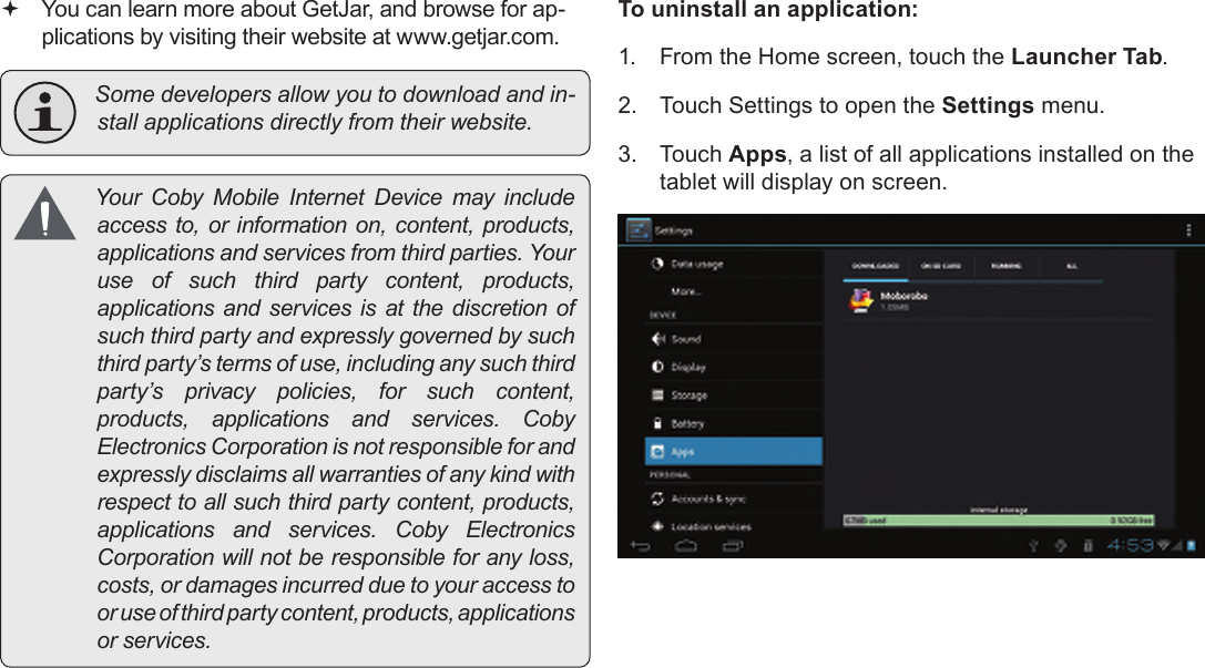 Page 28  Managing ApplicationsEnglish You can learn more about GetJar, and browse for ap-plications by visiting their website at www.getjar.com. Somedevelopersallowyoutodownloadandin-stallapplicationsdirectlyfromtheirwebsite. Your Coby Mobile Internet Device may includeaccessto,orinformationon,content,products,applicationsandservicesfromthirdparties.Youruse of such third party content, products,applicationsandservicesisatthediscretionofsuchthirdpartyandexpresslygovernedbysuchthirdparty’stermsofuse,includinganysuchthirdparty’s privacy policies, for such content,products, applications and services. CobyElectronicsCorporationisnotresponsibleforandexpresslydisclaimsallwarrantiesofanykindwithrespecttoallsuchthirdpartycontent,products,applications and services. Coby ElectronicsCorporationwillnotberesponsibleforanyloss,costs,ordamagesincurredduetoyouraccesstooruseofthirdpartycontent,products,applicationsorservices.To uninstall an application:1.  From the Home screen, touch the Launcher Tab.2.  Touch Settings to open the Settings menu.3.  Touch Apps, a list of all applications installed on the tablet will display on screen.