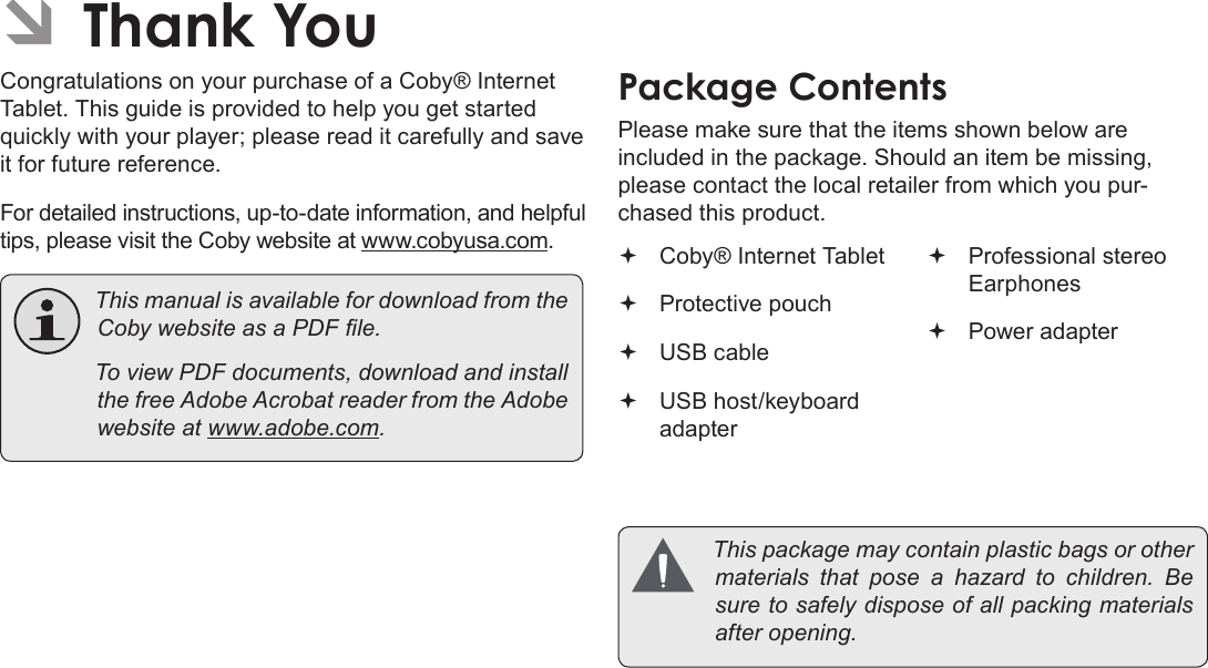 Page 3  Thank YouEnglishÂCongratulations on your purchase of a Coby® Internet Tablet. This guide is provided to help you get started quickly with your player; please read it carefully and save it for future reference.For detailed instructions, up-to-date information, and helpful tips, please visit the Coby website at www.cobyusa.com. ThismanualisavailablefordownloadfromtheCobywebsiteasaPDFle. ToviewPDFdocuments,downloadandinstallthefreeAdobeAcrobatreaderfromtheAdobewebsiteatwww.adobe.com.Please make sure that the items shown below are included in the package. Should an item be missing, please contact the local retailer from which you pur-chased this product. Coby® Internet Tablet  Protective pouch USB cable USB host/keyboard adapter Professional stereo Earphones Power adapter Thispackagemaycontainplasticbagsorothermaterials that pose a hazard to children. Besuretosafelydisposeofallpackingmaterialsafteropening.