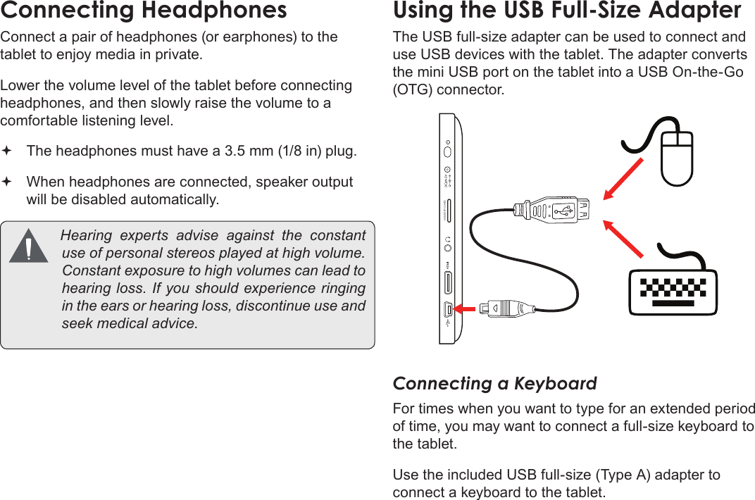 Page 32  Optional ConnectionsEnglishConnect a pair of headphones (or earphones) to the tablet to enjoy media in private.Lower the volume level of the tablet before connecting headphones, and then slowly raise the volume to a comfortable listening level. The headphones must have a 3.5 mm (1/8 in) plug. When headphones are connected, speaker output  will be disabled automatically. Hearing experts advise against the constantuseofpersonalstereosplayedathighvolume.Constantexposuretohighvolumescanleadtohearingloss.Ifyoushouldexperienceringingintheearsorhearingloss,discontinueuseandseekmedicaladvice.The USB full-size adapter can be used to connect and use USB devices with the tablet. The adapter converts the mini USB port on the tablet into a USB On-the-Go (OTG) connector.MEMORY CARDConnecting a KeyboardFor times when you want to type for an extended period of time, you may want to connect a full-size keyboard to the tablet. Use the included USB full-size (Type A) adapter to connect a keyboard to the tablet.