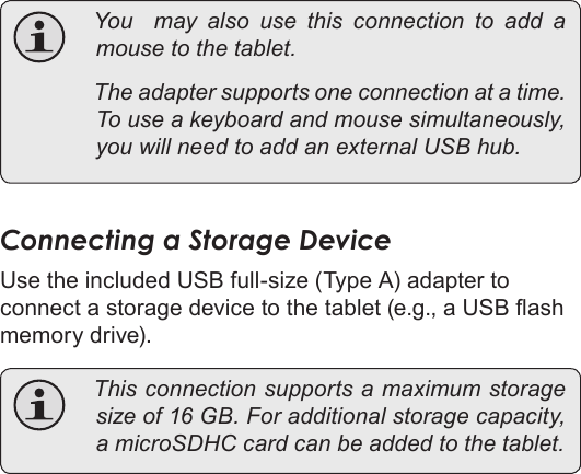 Page 33  Optional ConnectionsEnglish You  may also use this connection to add amousetothetablet. Theadaptersupportsoneconnectionatatime.Touseakeyboardandmousesimultaneously,youwillneedtoaddanexternalUSBhub.Connecting a Storage DeviceUse the included USB full-size (Type A) adapter to connect a storage device to the tablet (e.g., a USB ash memory drive). Thisconnectionsupportsamaximumstoragesizeof16GB.Foradditionalstoragecapacity,amicroSDHCcardcanbeaddedtothetablet.