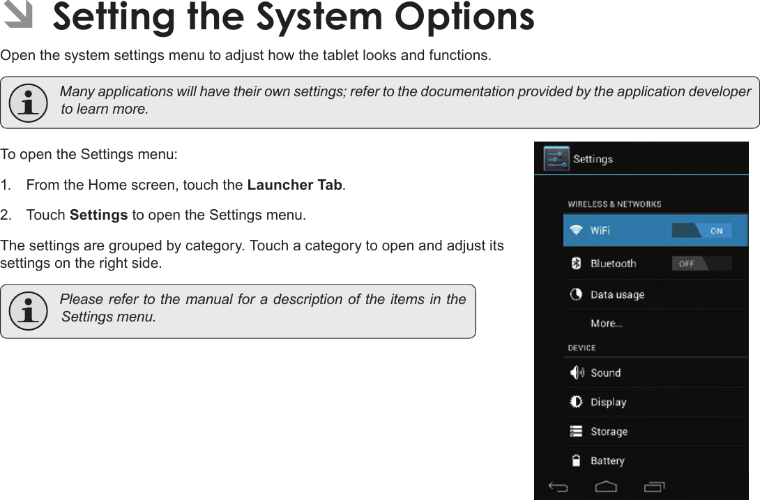 Page 34  Setting The System OptionsEnglishÂOpen the system settings menu to adjust how the tablet looks and functions. Manyapplicationswillhavetheirownsettings;refertothedocumentationprovidedbytheapplicationdevelopertolearnmore.To open the Settings menu:1.  From the Home screen, touch the Launcher Tab.2.  Touch Settings to open the Settings menu.The settings are grouped by category. Touch a category to open and adjust its settings on the right side. Pleaserefertothemanualfora description oftheitems intheSettingsmenu.