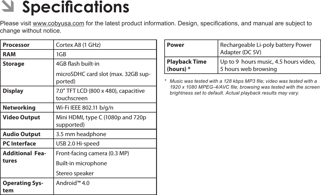 Page 35  SpecicationsEnglishÂPlease visit www.cobyusa.com for the latest product information. Design, specications, and manual are subject to change without notice.Processor Cortex A8 (1 GHz)RAM 1GBStorage 4GB ash built-inmicroSDHC card slot (max. 32GB sup-ported)Display 7.0” TFT LCD (800 x 480), capacitive touchscreenNetworking Wi-Fi IEEE 802.11 b/g/nVideo Output Mini HDMI, type C (1080p and 720p supported)Audio Output 3.5 mm headphonePC Interface USB 2.0 Hi-speedAdditional  Fea-turesFront-facing camera (0.3 MP)Built-in microphoneStereo speakerOperating Sys-temAndroid™ 4.0Power Rechargeable Li-poly battery Power Adapter (DC 5V)Playback Time (hours) *Up to 9  hours music, 4.5 hours video, 5 hours web browsing* Musicwastestedwitha128kbpsMP3le;videowastestedwitha1920x1080MPEG-4/AVCle;browsingwastestedwiththescreenbrightnesssettodefault.Actualplaybackresultsmayvary.