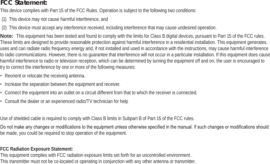 Page 38  Safety NoticesEnglishFCC Statement:This device complies with Part 15 of the FCC Rules. Operation is subject to the following two conditions:(1)  This device may not cause harmful interference, and(2)  This device must accept any interference received, including interference that may cause undesired operation.Note:  This equipment has been tested and found to comply with the limits for Class B digital devices, pursuant to Part 15 of the FCC rules. These limits are designed to provide reasonable protection against harmful interference in a residential installation. This equipment generates, uses and can radiate radio frequency energy and, if not installed and used in accordance with the instructions, may cause harmful interference to radio communications. However, there is no guarantee that interference will not occur in a particular installation. If this equipment does cause harmful interference to radio or television reception, which can be determined by turning the equipment off and on, the user is encouraged to try to correct the interference by one or more of the following measures:•  Reorient or relocate the receiving antenna.•  Increase the separation between the equipment and receiver.•  Connect the equipment into an outlet on a circuit different from that to which the receiver is connected.•  Consult the dealer or an experienced radio/TV technician for helpUse of shielded cable is required to comply with Class B limits in Subpart B of Part 15 of the FCC rules.be made, you could be required to stop operation of the equipment.FCC Radiation Exposure Statement:  This equipment complies with FCC radiation exposure limits set forth for an uncontrolled environment . This transmitter must not be co-located or operating in conjunction with any other antenna or transmitter.