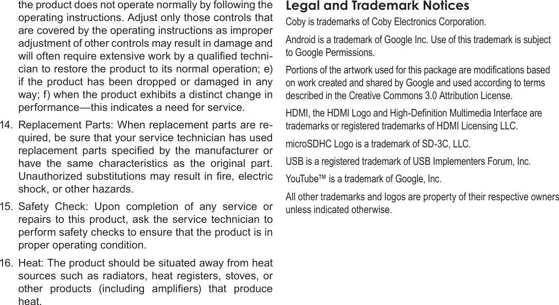 Page 40  Safety NoticesEnglishthe product does not operate normally by following the operating instructions. Adjust only those controls that are covered by the operating instructions as improper adjustment of other controls may result in damage and will often require extensive work by a qualied techni-cian to restore the product to its normal operation; e) if the  product has been  dropped or damaged  in  any way; f) when the product exhibits a distinct change in performance—this indicates a need for service.14.  Replacement Parts: When replacement parts are re-quired, be sure that your service technician has used replacement  parts  specied  by  the  manufacturer  or have  the  same  characteristics  as  the  original  part. Unauthorized substitutions may result in re, electric shock, or other hazards.15.  Safety  Check:  Upon  completion  of  any  service  or repairs  to  this  product,  ask the  service  technician to perform safety checks to ensure that the product is in proper operating condition.16.  Heat: The product should be situated away from heat sources such  as  radiators, heat registers, stoves,  or other  products  (including  ampliers)  that  produce heat.Coby is trademarks of Coby Electronics Corporation.Android is a trademark of Google Inc. Use of this trademark is subject to Google Permissions.Portions of the artwork used for this package are modications based on work created and shared by Google and used according to terms described in the Creative Commons 3.0 Attribution License.HDMI, the HDMI Logo and High-Denition Multimedia Interface are trademarks or registered trademarks of HDMI Licensing LLC.microSDHC Logo is a trademark of SD-3C, LLC.USB is a registered trademark of USB Implementers Forum, Inc.YouTube™ is a trademark of Google, Inc. All other trademarks and logos are property of their respective owners unless indicated otherwise.