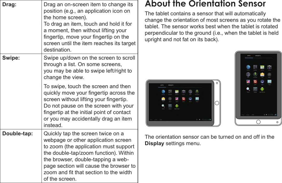 Page 9  Getting To Know The Internet TabletEnglishDrag: Drag an on-screen item to change its position (e.g., an application icon on the home screen).To drag an item, touch and hold it for a moment, then without lifting your ngertip, move your ngertip on the screen until the item reaches its target destination.Swipe: Swipe up/down on the screen to scroll through a list. On some screens, you may be able to swipe left/right to change the view.To swipe, touch the screen and then quickly move your ngertip across the screen without lifting your ngertip. Do not pause on the screen with your ngertip at the initial point of contact or you may accidentally drag an item instead.Double-tap: Quickly tap the screen twice on a webpage or other application screen to zoom (the application must support the double-tap/zoom function). Within the browser, double-tapping a web-page section will cause the browser to zoom and t that section to the width of the screen.The tablet contains a sensor that will automatically change the orientation of most screens as you rotate the tablet. The sensor works best when the tablet is rotated perpendicular to the ground (i.e., when the tablet is held upright and not fat on its back).The orientation sensor can be turned on and off in the Display settings menu.