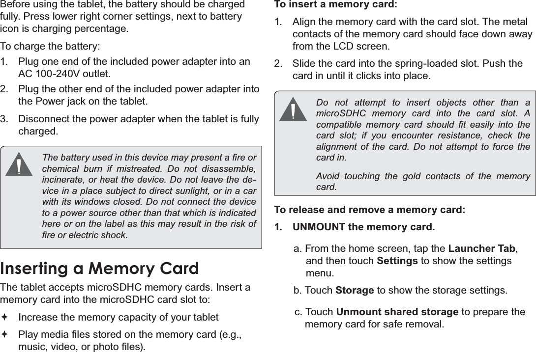 Page 10 Getting To Know The Internet TabletEnglishBefore using the tablet, the battery should be charged fully. Press lower right corner settings, next to battery icon is charging percentage.To charge the battery:1. Plug one end of the included power adapter into an AC 100-240V outlet.2. Plug the other end of the included power adapter into the Power jack on the tablet.3. Disconnect the power adapter when the tablet is fully charged.7KHEDWWHU\XVHGLQWKLVGHYLFHPD\SUHVHQWD¿UHRUFKHPLFDO EXUQ LI PLVWUHDWHG &apos;R QRW GLVDVVHPEOHLQFLQHUDWHRUKHDWWKHGHYLFH&apos;RQRWOHDYHWKHGHvice in a place subject to direct sunlight, or in a car ZLWKLWVZLQGRZVFORVHG&apos;RQRWFRQQHFWWKHGHYLFHto a power source other than that which is indicated here or on the label as this may result in the risk of ¿UHRUHOHFWULFVKRFNInserting a Memory CardThe tablet accepts microSDHC memory cards. Insert a memory card into the microSDHC card slot to:Increase the memory capacity of your tablet3OD\PHGLD¿OHVVWRUHGRQWKHPHPRU\FDUGHJPXVLFYLGHRRUSKRWR¿OHVTo insert a memory card:1. Align the memory card with the card slot. The metal contacts of the memory card should face down away from the LCD screen.2. Slide the card into the spring-loaded slot. Push the card in until it clicks into place.Do not attempt to insert objects other than a PLFUR6&apos;+&amp; PHPRU\ FDUG LQWR WKH FDUG VORW $FRPSDWLEOH PHPRU\ FDUG VKRXOG ¿W HDVLO\ LQWR WKHcard slot; if you encounter resistance, check the DOLJQPHQW RI WKH FDUG &apos;R QRW DWWHPSW WR IRUFH WKHFDUGLQAvoid touching the gold contacts of the memory FDUGTo release and remove a memory card:1. UNMOUNT the memory card.a. From the home screen, tap the Launcher Tab,and then touch Settings to show the settings menu.b. Touch Storage to show the storage settings.c. Touch Unmount shared storage to prepare the memory card for safe removal. 