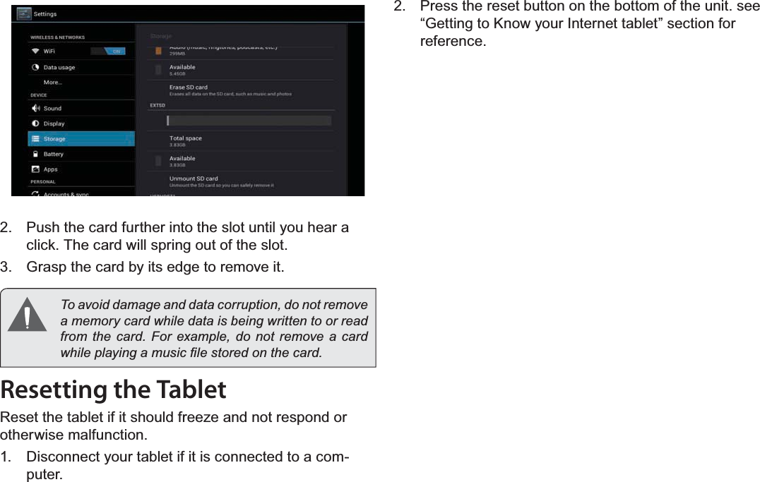 Getting To Know The Internet Tablet Page 11English2. Push the card further into the slot until you hear a click. The card will spring out of the slot.3. Grasp the card by its edge to remove it.To avoid damage and data corruption, do not remove a memory card while data is being written to or read IURPWKHFDUG)RUH[DPSOHGRQRWUHPRYHDFDUGZKLOHSOD\LQJDPXVLF¿OHVWRUHGRQWKHFDUGResetting the Tablet5HVHWWKHWDEOHWLILWVKRXOGIUHH]HDQGQRWUHVSRQGRUotherwise malfunction.1. Disconnect your tablet if it is connected to a com-puter.2. Press the reset button on the bottom of the unit. see “Getting to Know your Internet tablet” section for reference.