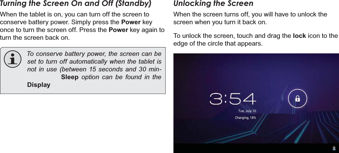 Getting Started Page 13EnglishTurning the Screen On and Off (Standby) :KHQWKHWDEOHWLVRQ\RXFDQWXUQRIIWKHVFUHHQWRFRQVHUYHEDWWHU\SRZHU6LPSO\SUHVVWKHPowerNH\RQFHWRWXUQWKHVFUHHQRII3UHVVWKHPowerNH\DJDLQWRWXUQWKHVFUHHQEDFNRQTo conserve battery power, the screen can be set to turn off automatically when the tablet is not in use (between 15 seconds and 30 minSleep option can be found in the DisplayUnlocking the Screen:KHQWKHVFUHHQWXUQVRII\RXZLOOKDYHWRXQORFNWKHVFUHHQZKHQ\RXWXUQLWEDFNRQ7RXQORFNWKHVFUHHQWRXFKDQGGUDJWKHlockLFRQWRWKHHGJHRIWKHFLUFOHWKDWDSSHDUV