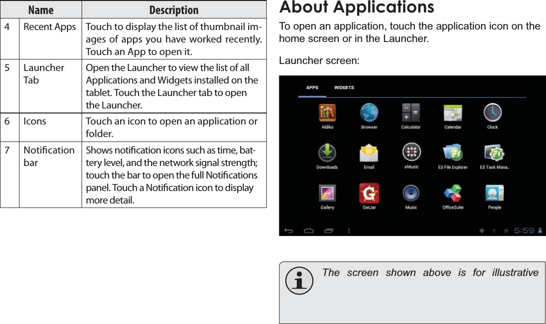 Getting Started Page 15EnglishName Description4 Recent Apps Touch to display the list of thumbnail images of apps you have worked recently. Touch an App to open it.5Launcher TabOpen the Launcher to view the list of all Applications and Widgets installed on the tablet. Touch the Launcher tab to open the Launcher.6 Icons Touch an icon to open an application or folder.7 Notication barShows notication icons such as time, battery level, and the network signal strength; touch the bar to open the full Notications panel. Touch a Notication icon to display more detail. About Applications7RRSHQDQDSSOLFDWLRQWRXFKWKHDSSOLFDWLRQLFRQRQWKHKRPHVFUHHQRULQWKH/DXQFKHU/DXQFKHUVFUHHQThe screen shown above is for illustrative 