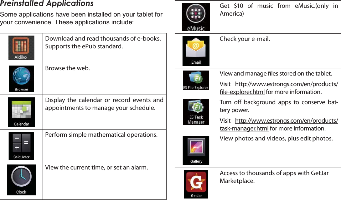 Page 16 Getting StartedEnglishPreinstalled ApplicationsSome applications have been installed on your tablet for your convenience. These applications include:Download and read thousands of e-books. Supports the ePub standard.Browse the web.Display the calendar or record events and appointments to manage your schedule.Perform simple mathematical operations.View the current time, or set an alarm.Get $10 of music from eMusic.(only in   America)Check your e-mail.View and manage les stored on the tablet.Visit http://www.estrongs.com/en/products/le-explorer.html for more information.Turn o background apps to conserve bat-tery power.Visit http://www.estrongs.com/en/products/task-manager.html for more information.View photos and videos, plus edit photos.Access to thousands of apps with GetJar Marketplace.