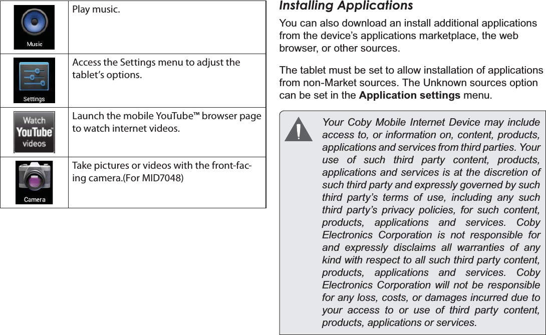 Getting Started Page 17EnglishPlay music.Access the Settings menu to adjust the tablet’s options.Launch the mobile YouTube™ browser page to watch internet videos.Take pictures or videos with the front-fac-ing camera.(For MID7048)Installing ApplicationsYou can also download an install additional applications from the device’s applications marketplace, the web browser, or other sources.The tablet must be set to allow installation of applications from non-Market sources. The Unknown sources option can be set in the Application settings menu.Your Coby Mobile Internet Device may include access to, or information on, content, products, DSSOLFDWLRQVDQGVHUYLFHVIURPWKLUGSDUWLHV&lt;RXUuse of such third party content, products, applications and services is at the discretion of VXFKWKLUGSDUW\DQGH[SUHVVO\JRYHUQHGE\VXFKthird party’s terms of use, including any such third party’s privacy policies, for such content, SURGXFWV DSSOLFDWLRQV DQG VHUYLFHV &amp;RE\Electronics Corporation is not responsible for DQG H[SUHVVO\ GLVFODLPV DOO ZDUUDQWLHV RI DQ\kind with respect to all such third party content, SURGXFWV DSSOLFDWLRQV DQG VHUYLFHV &amp;RE\Electronics Corporation will not be responsible for any loss, costs, or damages incurred due to your access to or use of third party content, SURGXFWVDSSOLFDWLRQVRUVHUYLFHV