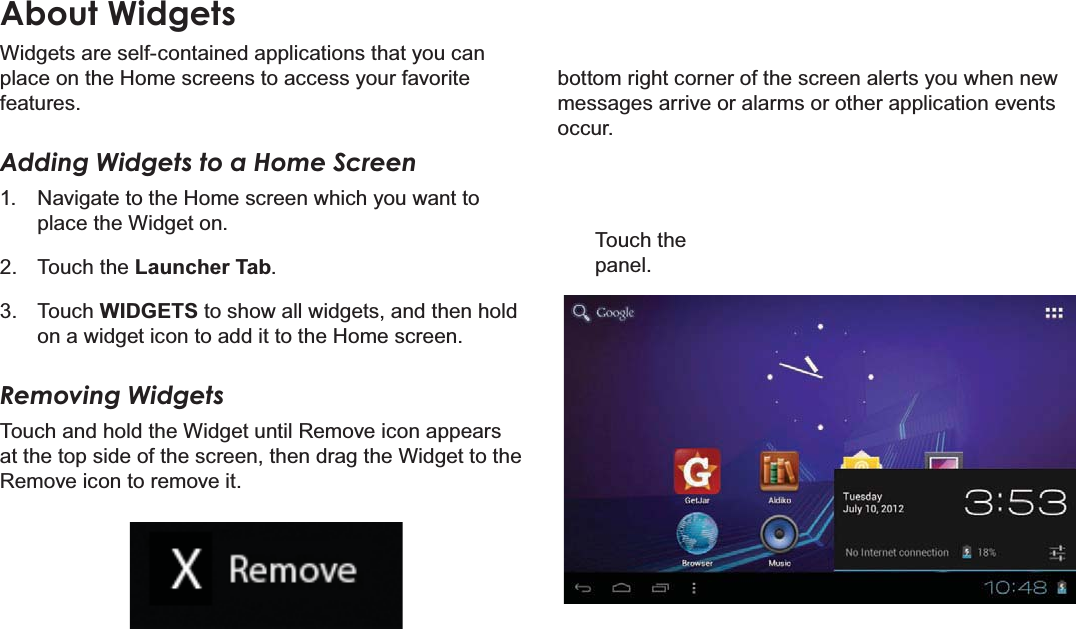 Page 18 Getting StartedEnglishAbout Widgets:LGJHWVDUHVHOIFRQWDLQHGDSSOLFDWLRQVWKDW\RXFDQSODFHRQWKH+RPHVFUHHQVWRDFFHVV\RXUIDYRULWHIHDWXUHVAdding Widgets to a Home Screen 1DYLJDWHWRWKH+RPHVFUHHQZKLFK\RXZDQWWRSODFHWKH:LGJHWRQ 7RXFKWKHLauncher Tab 7RXFKWIDGETSWRVKRZDOOZLGJHWVDQGWKHQKROGRQDZLGJHWLFRQWRDGGLWWRWKH+RPHVFUHHQRemoving Widgets7RXFKDQGKROGWKH:LGJHWXQWLO5HPRYHLFRQDSSHDUVDWWKHWRSVLGHRIWKHVFUHHQWKHQGUDJWKH:LGJHWWRWKH5HPRYHLFRQWRUHPRYHLWERWWRPULJKWFRUQHURIWKHVFUHHQDOHUWV\RXZKHQQHZPHVVDJHVDUULYHRUDODUPVRURWKHUDSSOLFDWLRQHYHQWVRFFXU7RXFKWKHSDQHO