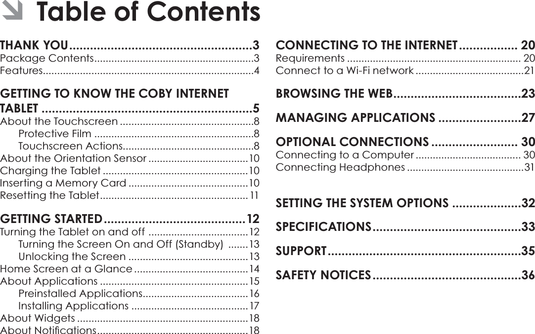 Page 2 Table Of ContentsEnglishTHANK YOU.....................................................3Package Contents........................................................3Features..........................................................................4GETTING TO KNOW THE COBY INTERNETTABLET .............................................................5About the Touchscreen ...............................................8Protective Film ........................................................8Touchscreen Actions..............................................8About the Orientation Sensor ...................................10Charging the Tablet ...................................................10Inserting a Memory Card ..........................................10Resetting the Tablet.................................................... 11GETTING STARTED.........................................12Turning the Tablet on and off ...................................12Turning the Screen On and Off (Standby)  .......13Unlocking the Screen ..........................................13Home Screen at a Glance ........................................14About Applications ....................................................15Preinstalled Applications.....................................16Installing Applications .........................................17About Widgets ............................................................18$ERXW1RWLÀFDWLRQV.....................................................18CONNECTING TO THE INTERNET ................. 20Requirements ............................................................. 20Connect to a Wi-Fi network ......................................21BROWSING THE WEB.....................................23MANAGING APPLICATIONS ........................27OPTIONAL CONNECTIONS ......................... 30Connecting to a Computer ..................................... 30Connecting Headphones .........................................31SETTING THE SYSTEM OPTIONS ....................32SPECIFICATIONS...........................................33SUPPORT........................................................35SAFETY NOTICES...........................................36ÂTable of Contents