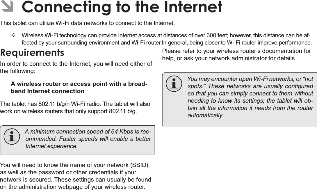 Page 20 Connecting To The InternetEnglishÂConnecting to the Internet7KLVWDEOHWFDQXWLOL]H:L)LGDWDQHWZRUNVWRFRQQHFWWRWKH,QWHUQHWWireless Wi-Fi technology can provide Internet access at distances of over 300 feet; however, this distance can be af-fected by your surrounding environment and Wi-Fi router.In general, being closer to Wi-Fi router improve performance.RequirementsIn order to connect to the Internet, you will need either of the following:A wireless router or access point with a broad-band Internet connectionThe tablet has 802.11 b/g/n Wi-Fi radio. The tablet will also work on wireless routers that only support 802.11 b/g.A minimum connection speed of 64 Kbps is rec-RPPHQGHG)DVWHUVSHHGVZLOOHQDEOHDEHWWHU,QWHUQHWH[SHULHQFHYou will need to know the name of your network (SSID), as well as the password or other credentials if your network is secured. These settings can usually be found on the administration webpage of your wireless router.Please refer to your wireless router’s documentation for help, or ask your network administrator for details.You may encounter open Wi-Fi networks, or “hot VSRWV´ 7KHVH QHWZRUNV DUH XVXDOO\ FRQ¿JXUHGso that you can simply connect to them without needing to know its settings; the tablet will ob-tain all the information it needs from the router DXWRPDWLFDOO\