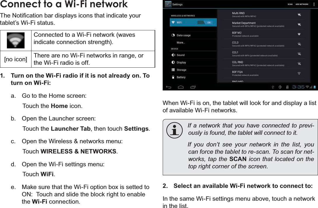 Connecting To The Internet Page 21EnglishConnect to a Wi-Fi network7KH1RWL¿FDWLRQEDUGLVSOD\VLFRQVWKDWLQGLFDWH\RXUtablet’s Wi-Fi status.Connected to a Wi-Fi network (waves indicate connection strength).[no icon] There are no Wi-Fi networks in range, or the Wi-Fi radio is off.1. Turn on the Wi-Fi radio if it is not already on. To turn on Wi-Fi:a. Go to the Home screen: Touch the Home icon.b. Open the Launcher screen:  Touch the Launcher Tab, then touch Settings.c. Open the Wireless &amp; networks menu:  Touch WIRELESS &amp; NETWORKS.d. Open the Wi-Fi settings menu:  Touch WiFi.e. Make sure that the Wi-Fi option box is setted to ON:  Touch and slide the block right to enable the Wi-Fi connection.When Wi-Fi is on, the tablet will look for and display a list of available Wi-Fi networks.If a network that you have connected to previ-RXVO\LVIRXQGWKHWDEOHWZLOOFRQQHFWWRLWIf you don’t see your network in the list, you FDQIRUFHWKHWDEOHWWRUHVFDQ7RVFDQIRUQHW-works, tap the SCAN icon that located on the WRSULJKWFRUQHURIWKHVFUHHQ2. Select an available Wi-Fi network to connect to:In the same Wi-Fi settings menu above, touch a network in the list.