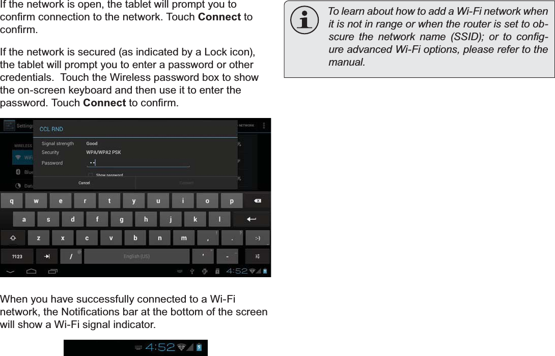 Page 22 Connecting To The InternetEnglishIf the network is open, the tablet will prompt you to FRQ¿UPFRQQHFWLRQWRWKHQHWZRUN7RXFKConnect to FRQ¿UPIf the network is secured (as indicated by a Lock icon), the tablet will prompt you to enter a password or other credentials.  Touch the Wireless password box to show the on-screen keyboard and then use it to enter the password. Touch ConnectWRFRQ¿UPWhen you have successfully connected to a Wi-Fi QHWZRUNWKH1RWL¿FDWLRQVEDUDWWKHERWWRPRIWKHVFUHHQwill show a Wi-Fi signal indicator.To learn about how to add a Wi-Fi network when it is not in range or when the router is set to ob-VFXUH WKH QHWZRUN QDPH 66,&apos; RU WR FRQ¿J-ure advanced Wi-Fi options, please refer to the PDQXDO