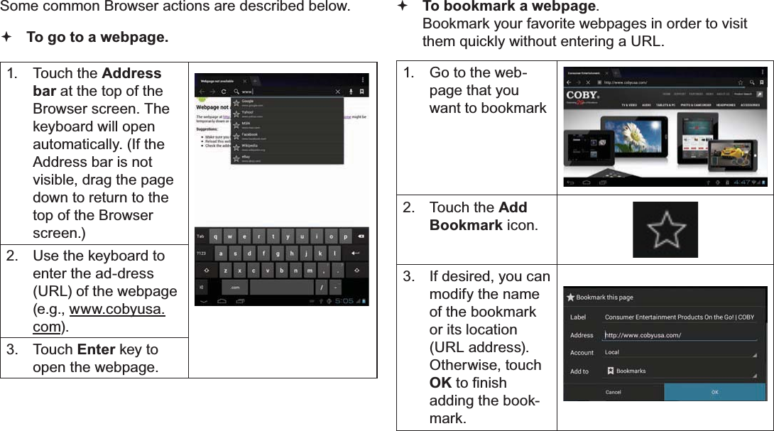 Page 24 Browsing The WebEnglishSome common Browser actions are described below. To go to a webpage.1. Touch the Address bar at the top of the Browser screen. The  keyboard will open automatically. (If the Address bar is not visible, drag the page down to return to the top of the Browser screen.)2. Use the keyboard to enter the ad-dress (URL) of the webpage (e.g., www.cobyusa.com).3. Touch Enter key to open the webpage.To bookmark a webpage.Bookmark your favorite webpages in order to visit them quickly without entering a URL.1. Go to the web-page that you want to bookmark2. Touch the AddBookmark icon.3. If desired, you can modify the name of the bookmark or its location (URL address). Otherwise, touch OKWR¿QLVKadding the book-mark.