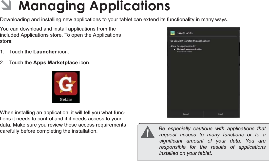 Managing Applications Page 27EnglishÂManaging ApplicationsDownloading and installing new applications to your tablet can extend its functionality in many ways.You can download and install applications from the included Applications store. To open the Applications store:1. Touch the Launcher icon.2. Touch the Apps Marketplace icon.When installing an application, it will tell you what func-tions it needs to control and if it needs access to your data. Make sure you review these access requirements carefully before completing the installation.  %H HVSHFLDOO\ FDXWLRXV ZLWK DSSOLFDWLRQV WKDWrequest access to many functions or to a VLJQL¿FDQW DPRXQW RI \RXU GDWD &lt;RX DUHresponsible for the results of applications LQVWDOOHGRQ\RXUWDEOHW