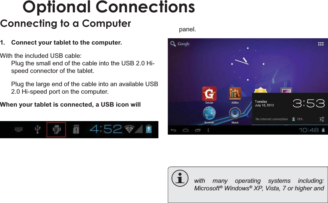 Page 30 Optional ConnectionsEnglishOptional ConnectionsConnecting to a Computer &amp;RQQHFW\RXUWDEOHWWRWKHFRPSXWHU:LWKWKHLQFOXGHG86%FDEOH3OXJWKHVPDOOHQGRIWKHFDEOHLQWRWKH86%+LVSHHGFRQQHFWRURIWKHWDEOHW3OXJWKHODUJHHQGRIWKHFDEOHLQWRDQDYDLODEOH86%+LVSHHGSRUWRQWKHFRPSXWHU:KHQ\RXUWDEOHWLVFRQQHFWHGD86%LFRQZLOOSDQHOwith many operating systems including: Microsoft® Windows® XP, Vista, 7 or higher and 