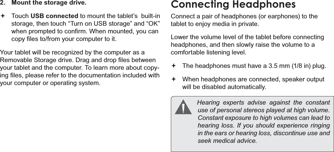 Optional Connections Page 31English2. Mount the storage drive.Touch USB connected to mount the tablet’s  built-in storage, then touch “Turn on USB storage” and “OK” ZKHQSURPSWHGWRFRQ¿UP:KHQPRXQWHG\RXFDQFRS\¿OHVWRIURP\RXUFRPSXWHUWRLW&lt;RXUWDEOHWZLOOEHUHFRJQL]HGE\WKHFRPSXWHUDVD5HPRYDEOH6WRUDJHGULYH&apos;UDJDQGGURS¿OHVEHWZHHQyour tablet and the computer. To learn more about copy-LQJ¿OHVSOHDVHUHIHUWRWKHGRFXPHQWDWLRQLQFOXGHGZLWKyour computer or operating system.Connecting HeadphonesConnect a pair of headphones (or earphones) to the tablet to enjoy media in private.Lower the volume level of the tablet before connecting headphones, and then slowly raise the volume to a comfortable listening level.The headphones must have a 3.5 mm (1/8 in) plug.When headphones are connected, speaker output  will be disabled automatically. +HDULQJ H[SHUWV DGYLVH DJDLQVW WKH FRQVWDQWXVHRISHUVRQDOVWHUHRVSOD\HGDWKLJKYROXPH&amp;RQVWDQWH[SRVXUHWRKLJKYROXPHVFDQOHDGWRKHDULQJORVV,I\RXVKRXOGH[SHULHQFHULQJLQJin the ears or hearing loss, discontinue use and VHHNPHGLFDODGYLFH