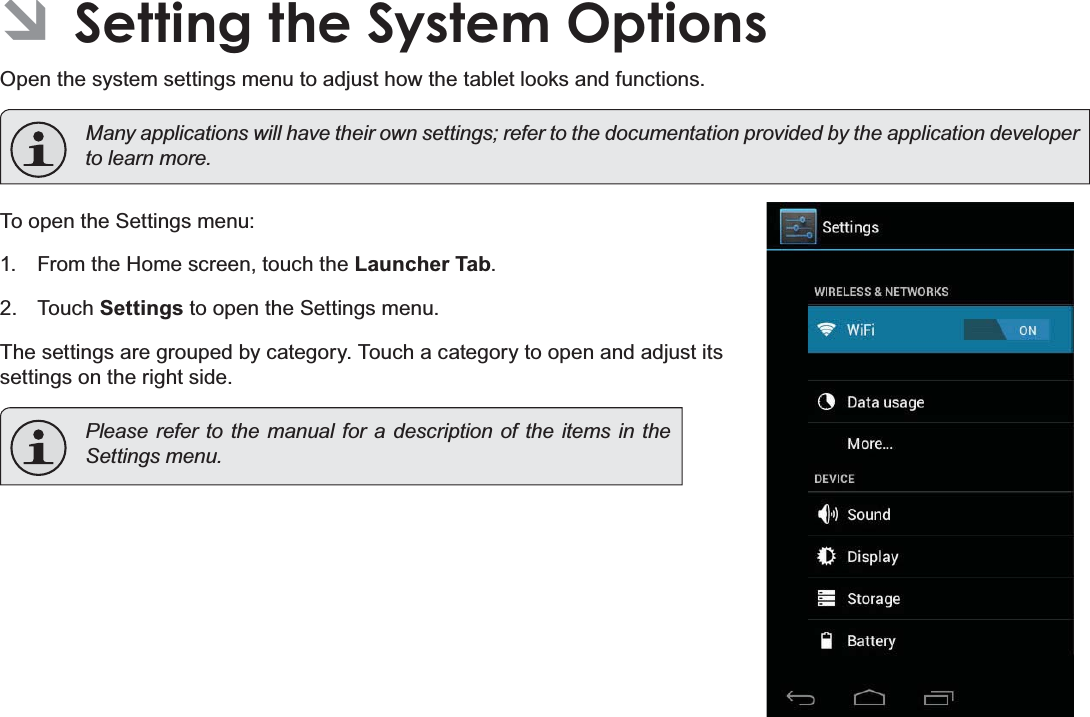 Page 32 Setting The System OptionsEnglishÂSetting the System OptionsOpen the system settings menu to adjust how the tablet looks and functions.Many applications will have their own settings; refer to the documentation provided by the application developer WROHDUQPRUHTo open the Settings menu:1. From the Home screen, touch the Launcher Tab.2. Touch Settings to open the Settings menu.The settings are grouped by category. Touch a category to open and adjust its settings on the right side.Please refer to the manual for a description of the items in the 6HWWLQJVPHQX