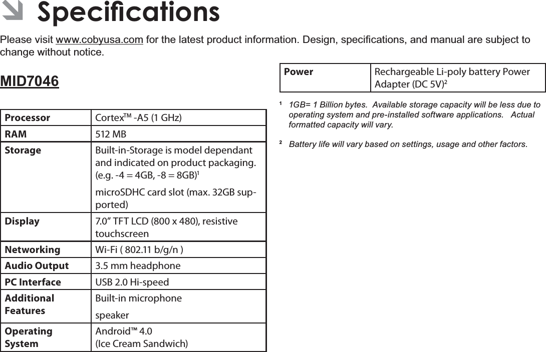 6SHFLÀFDWLRQV Page 33EnglishÂ6SHFLÀFDWLRQVPlease visit www.cobyusa.comIRUWKHODWHVWSURGXFWLQIRUPDWLRQ&apos;HVLJQVSHFL¿FDWLRQVDQGPDQXDODUHVXEMHFWWRchange without notice.MID7046Processor CortexTM -A5 (1 GHz)RAM 512 MBStorage Built-in-Storage is model dependant and indicated on product packaging. (e.g. -4 = 4GB, -8 = 8GB)1microSDHC card slot (max. 32GB sup-ported)Display 7.0” TFT LCD (800 x 480), resistive touchscreenNetworking Wi-Fi ( 802.11 b/g/n )Audio Output 3.5 mm headphonePC Interface USB 2.0 Hi-speedAdditional  FeaturesBuilt-in microphonespeakerOperating SystemAndroid™ 4.0(Ice Cream Sandwich)Power Rechargeable Li-poly battery Power Adapter (DC 5V)21 *% %LOOLRQE\WHV$YDLODEOHVWRUDJHFDSDFLW\ZLOOEHOHVVGXHWRRSHUDWLQJV\VWHPDQGSUHLQVWDOOHGVRIWZDUHDSSOLFDWLRQV$FWXDOIRUPDWWHGFDSDFLW\ZLOOYDU\2%DWWHU\OLIHZLOOYDU\EDVHGRQVHWWLQJVXVDJHDQGRWKHUIDFWRUV