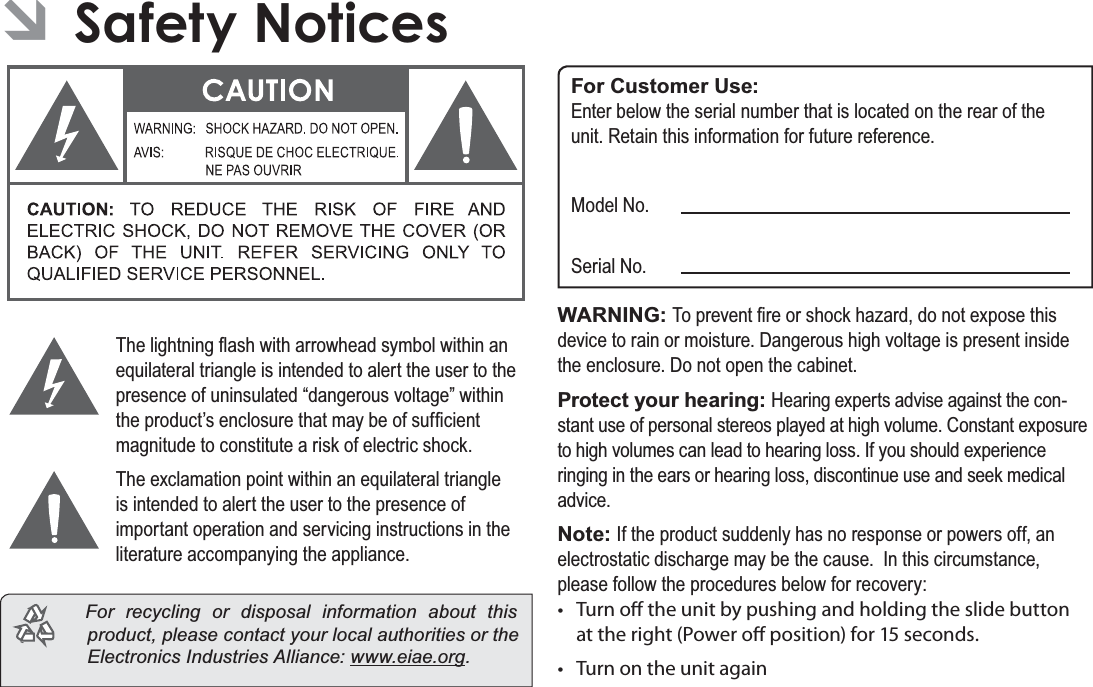 Page 36 Safety NoticesEnglishÂSafety Notices7KHOLJKWQLQJÀDVKZLWKDUURZKHDGV\PEROZLWKLQDQHTXLODWHUDOWULDQJOHLVLQWHQGHGWRDOHUWWKHXVHUWRWKHSUHVHQFHRIXQLQVXODWHG³GDQJHURXVYROWDJH´ZLWKLQWKHSURGXFW¶VHQFORVXUHWKDWPD\EHRIVXI¿FLHQWPDJQLWXGHWRFRQVWLWXWHDULVNRIHOHFWULFVKRFN7KHH[FODPDWLRQSRLQWZLWKLQDQHTXLODWHUDOWULDQJOHLVLQWHQGHGWRDOHUWWKHXVHUWRWKHSUHVHQFHRILPSRUWDQWRSHUDWLRQDQGVHUYLFLQJLQVWUXFWLRQVLQWKHOLWHUDWXUHDFFRPSDQ\LQJWKHDSSOLDQFHFor recycling or disposal information about this product, please contact your local authorities or the Electronics Industries Alliance: ZZZHLDHRUJFor Customer Use:(QWHUEHORZWKHVHULDOQXPEHUWKDWLVORFDWHGRQWKHUHDURIWKHXQLW5HWDLQWKLVLQIRUPDWLRQIRUIXWXUHUHIHUHQFH0RGHO1R6HULDO1RWARNING: 7RSUHYHQW¿UHRUVKRFNKD]DUGGRQRWH[SRVHWKLVGHYLFHWRUDLQRUPRLVWXUH&apos;DQJHURXVKLJKYROWDJHLVSUHVHQWLQVLGHWKHHQFORVXUH&apos;RQRWRSHQWKHFDELQHWProtect your hearing: +HDULQJH[SHUWVDGYLVHDJDLQVWWKHFRQ-VWDQWXVHRISHUVRQDOVWHUHRVSOD\HGDWKLJKYROXPH&amp;RQVWDQWH[SRVXUHWRKLJKYROXPHVFDQOHDGWRKHDULQJORVV,I\RXVKRXOGH[SHULHQFHULQJLQJLQWKHHDUVRUKHDULQJORVVGLVFRQWLQXHXVHDQGVHHNPHGLFDODGYLFHNote: ,IWKHSURGXFWVXGGHQO\KDVQRUHVSRQVHRUSRZHUVRIIDQHOHFWURVWDWLFGLVFKDUJHPD\EHWKHFDXVH,QWKLVFLUFXPVWDQFHSOHDVHIROORZWKHSURFHGXUHVEHORZIRUUHFRYHU\t Turn o the unit by pushing and holding the slide button at the right (Power o position) for 15 seconds.t Turn on the unit again