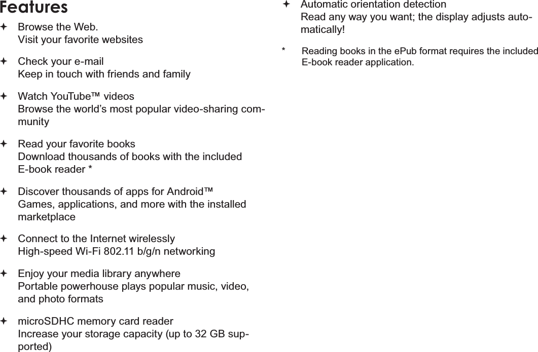 Page 4 Thank YouEnglishFeaturesBrowse the Web.Visit your favorite websitesCheck your e-mailKeep in touch with friends and familyWatch YouTube™ videosBrowse the world’s most popular video-sharing com-munityRead your favorite booksDownload thousands of books with the included E-book reader *Discover thousands of apps for Android™Games, applications, and more with the installed marketplaceConnect to the Internet wirelesslyHigh-speed Wi-Fi 802.11 b/g/n networkingEnjoy your media library anywhere Portable powerhouse plays popular music, video, and photo formatsmicroSDHC memory card readerIncrease your storage capacity (up to 32 GB sup-ported)Automatic orientation detectionRead any way you want; the display adjusts auto-matically!* Reading books in the ePub format requires the included E-book reader application.