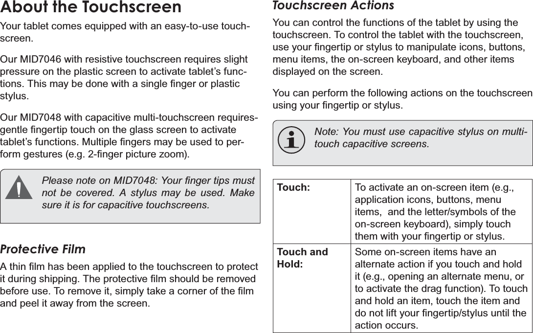 Page 8 Getting To Know The Internet TabletEnglishAbout the TouchscreenYour tablet comes equipped with an easy-to-use touch-screen.Our MID7046 with resistive touchscreen requires slight pressure on the plastic screen to activate tablet’s func-WLRQV7KLVPD\EHGRQHZLWKDVLQJOH¿QJHURUSODVWLFstylus.Our MID7048 with capacitive multi-touchscreen requires-JHQWOH¿QJHUWLSWRXFKRQWKHJODVVVFUHHQWRDFWLYDWHWDEOHW¶VIXQFWLRQV0XOWLSOH¿QJHUVPD\EHXVHGWRSHU-IRUPJHVWXUHVHJ¿QJHUSLFWXUH]RRP 3OHDVHQRWHRQ0,&apos;&lt;RXU¿QJHUWLSVPXVWQRW EH FRYHUHG $ VW\OXV PD\ EH XVHG 0DNHVXUHLWLVIRUFDSDFLWLYHWRXFKVFUHHQVProtective Film$WKLQ¿OPKDVEHHQDSSOLHGWRWKHWRXFKVFUHHQWRSURWHFWLWGXULQJVKLSSLQJ7KHSURWHFWLYH¿OPVKRXOGEHUHPRYHGEHIRUHXVH7RUHPRYHLWVLPSO\WDNHDFRUQHURIWKH¿OPand peel it away from the screen.Touchscreen ActionsYou can control the functions of the tablet by using the touchscreen. To control the tablet with the touchscreen, XVH\RXU¿QJHUWLSRUVW\OXVWRPDQLSXODWHLFRQVEXWWRQVmenu items, the on-screen keyboard, and other items displayed on the screen.You can perform the following actions on the touchscreen XVLQJ\RXU¿QJHUWLSRUVW\OXVNote: You must use capacitive stylus on multi-WRXFKFDSDFLWLYHVFUHHQVTouch: To activate an on-screen item (e.g., application icons, buttons, menu items,  and the letter/symbols of the on-screen keyboard), simply touch WKHPZLWK\RXU¿QJHUWLSRUVW\OXVTouch and Hold:Some on-screen items have an alternate action if you touch and hold it (e.g., opening an alternate menu, or to activate the drag function). To touch and hold an item, touch the item and GRQRWOLIW\RXU¿QJHUWLSVW\OXVXQWLOWKHaction occurs.