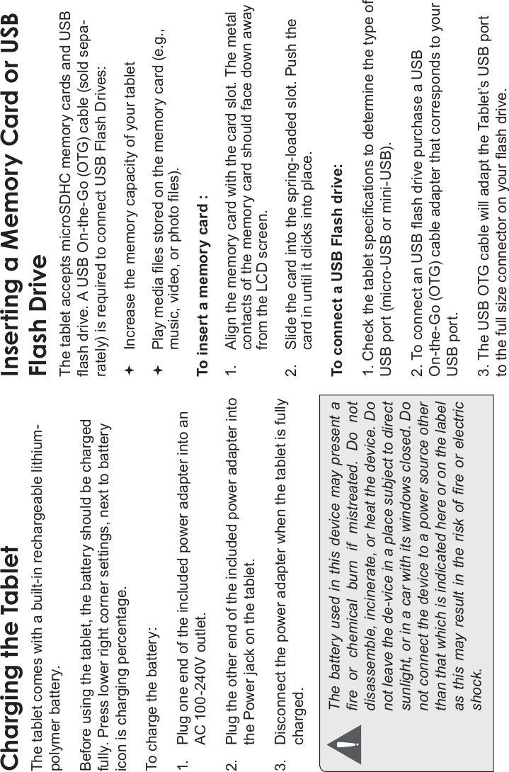 Page 10 Getting To Know The Internet TabletEnglishCharging the TabletThe tablet comes with a built-in rechargeable lithium-polymer battery.Before using the tablet, the battery should be charged fully. Press lower right corner settings, next to battery icon is charging percentage.To charge the battery:1. Plug one end of the included power adapter into an AC 100-240V outlet.2. Plug the other end of the included power adapter into the Power jack on the tablet.3. Disconnect the power adapter when the tablet is fully charged.The battery used in this device may present a re  or  chemical  burn  if  mistreated.  Do  not disassemble, incinerate, or heat the device. Do not leave the de-vice in a place subject to direct sunlight, or in a car with its windows closed. Do not connect the device to a power source other than that which is indicated here or on the label as this may result  in the  risk  of  re  or electric shock.Inserting a Memory Card or USBFlash DriveThe tablet accepts microSDHC memory cards and USB ash drive. A USB On-the-Go (OTG) cable (sold sepa-rately) is required to connect USB Flash Drives:Increase the memory capacity of your tabletPlay media les stored on the memory card (e.g., music, video, or photo les).To insert a memory card :1. Align the memory card with the card slot. The metal contacts of the memory card should face down away from the LCD screen.2. Slide the card into the spring-loaded slot. Push the card in until it clicks into place.To connect a USB Flash drive:1. Check the tablet specications to determine the type of USB port (micro-USB or mini-USB).2. To connect an USB ash drive purchase a USB On-the-Go (OTG) cable adapter that corresponds to your USB port.3. The USB OTG cable will adapt the Tablet’s USB port to the full size connector on your ash drive.