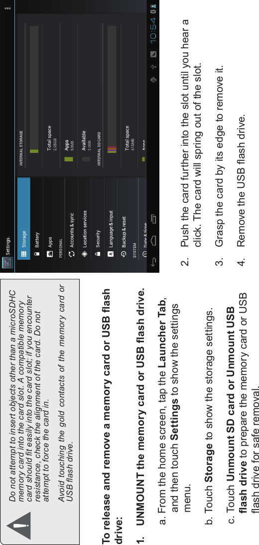 Getting To Know The Internet Tablet Page 11EnglishDo not attempt to insert objects other than a microSDHC memory card into the card slot. A compatible memory card should t easily into the card slot; if you encounter resistance, check the alignment of the card. Do not attempt to force the card in.Avoid  touching  the  gold  contacts  of  the  memory  card  or USB ash drive.To release and remove a memory card or USB ash drive:1. UNMOUNT the memory card or USB ash drive.a. From the home screen, tap the Launcher Tab, and then touch Settings to show the settings menu.b. Touch Storage to show the storage settings.c. Touch Unmount SD card or Unmount USB ash drive to prepare the memory card or USB ash drive for safe removal. 2. Push the card further into the slot until you hear a click. The card will spring out of the slot.3. Grasp the card by its edge to remove it.4. Remove the USB ash drive.