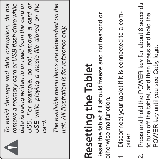 Page 12 Getting To Know The Internet TabletEnglishTo  avoid  damage  and  data  corruption,  do  not remove a memory card or USB ash drive while data is being written to or read from the card or USB.  For  example,  do  not  remove  a  card  or USB  while  playing  a  music  le  stored  on  the card.The available menu items are dependent on the unit. All illustration is for reference only.Resetting the TabletReset the tablet if it should freeze and not respond or otherwise malfunction.1. Disconnect your tablet if it is connected to a com-puter.2. Press and hold the POWER key for about 8 seconds to turn off the tablet, and then press and hold the POWER key until you see Coby logo.