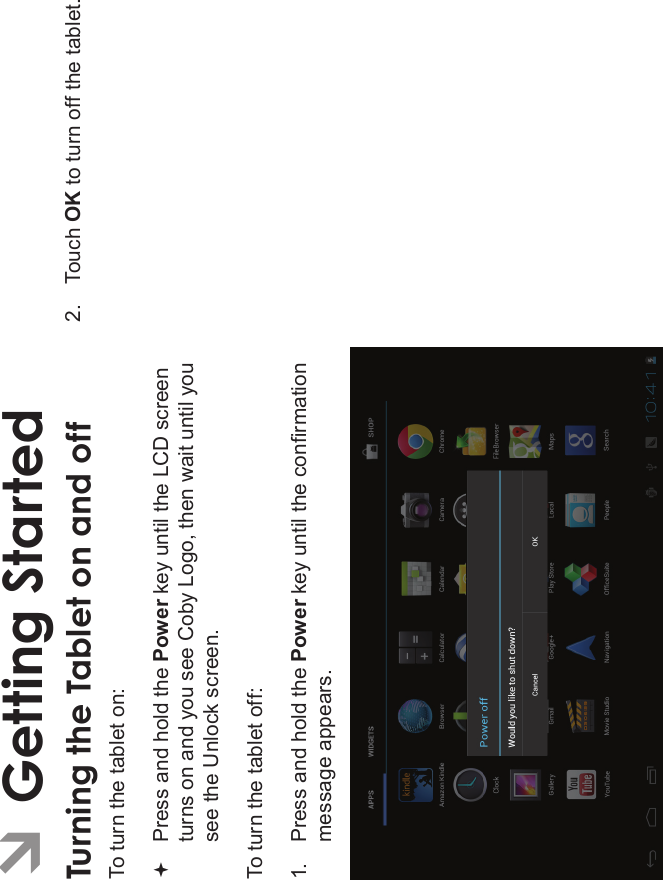 Getting Started Page 13EnglishÂGetting StartedTurning the Tablet on and off To turn the tablet on:Press and hold the Power key until the LCD screen turns on and you see Coby Logo, then wait until you see the Unlock screen.To turn the tablet off:1. Press and hold the Power key until the conrmation message appears.2. Touch OK to turn off the tablet.