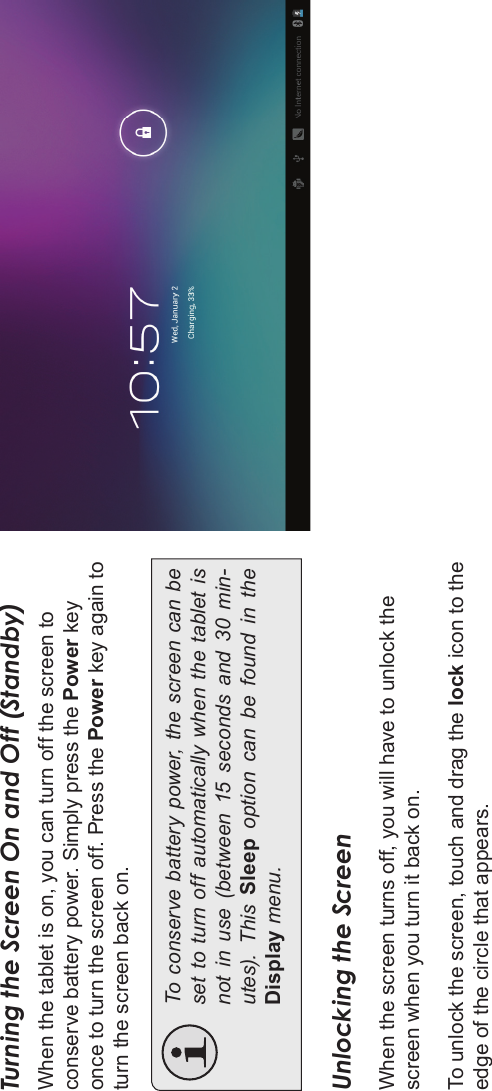 Page 14 Getting StartedEnglishTurning the Screen On and Off (Standby) When the tablet is on, you can turn off the screen to conserve battery power. Simply press the Power keyonce to turn the screen off. Press the Power key again to turn the screen back on.To conserve battery power, the screen can be set to turn  off automatically when the tablet is not  in  use  (between  15  seconds  and  30  min-utes).  This  Sleep  option  can  be  found  in  the Display menu.Unlocking the ScreenWhen the screen turns off, you will have to unlock the screen when you turn it back on. To unlock the screen, touch and drag the lock icon to the edge of the circle that appears.