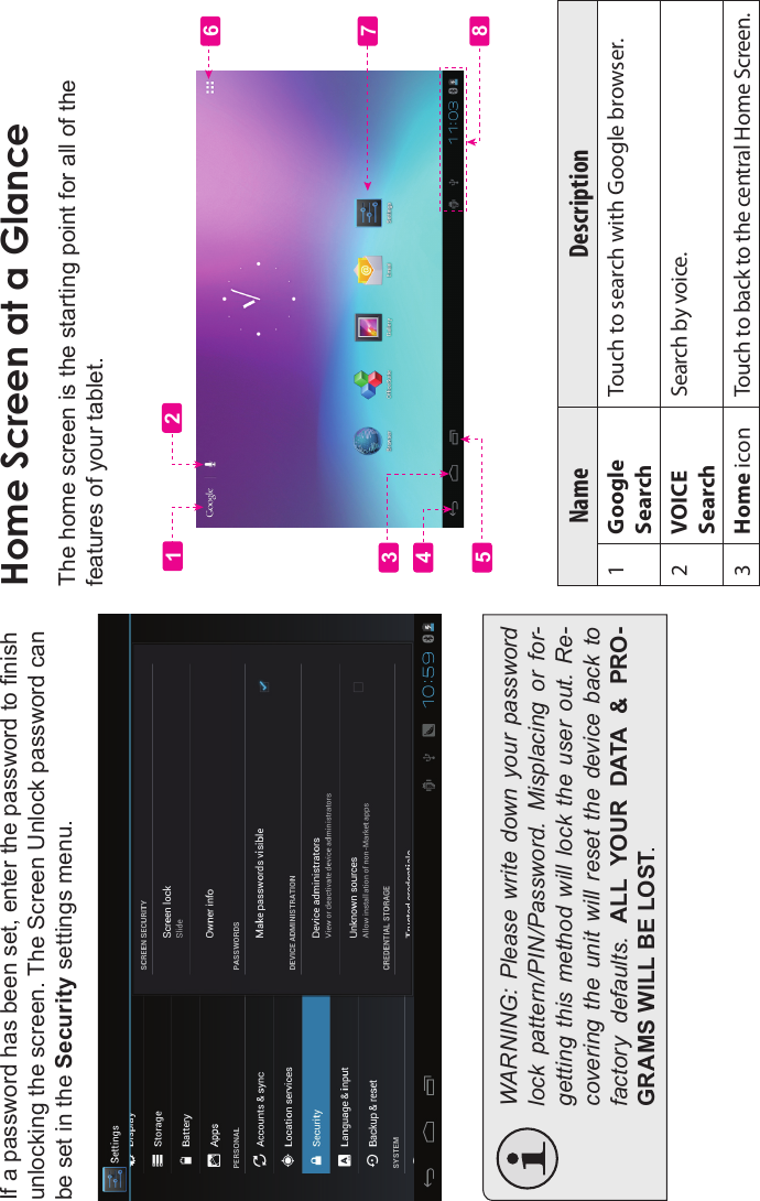 Getting Started Page 15EnglishIf a password has been set, enter the password to nish unlocking the screen. The Screen Unlock password can be set in the Security settings menu.WARNING: Please write down your  password lock  pattern/PIN/Password.  Misplacing  or  for-getting this  method  will  lock the user  out.  Re-covering  the unit  will  reset  the  device  back  to factory  defaults.  ALL  YOUR  DATA  &amp;  PRO-GRAMS WILL BE LOST.Home Screen at a GlanceThe home screen is the starting point for all of the features of your tablet.Name Description1GoogleSearchTouch to search with Google browser.2VOICESearchSearch by voice.3Home icon Touch to back to the central Home Screen.56123478