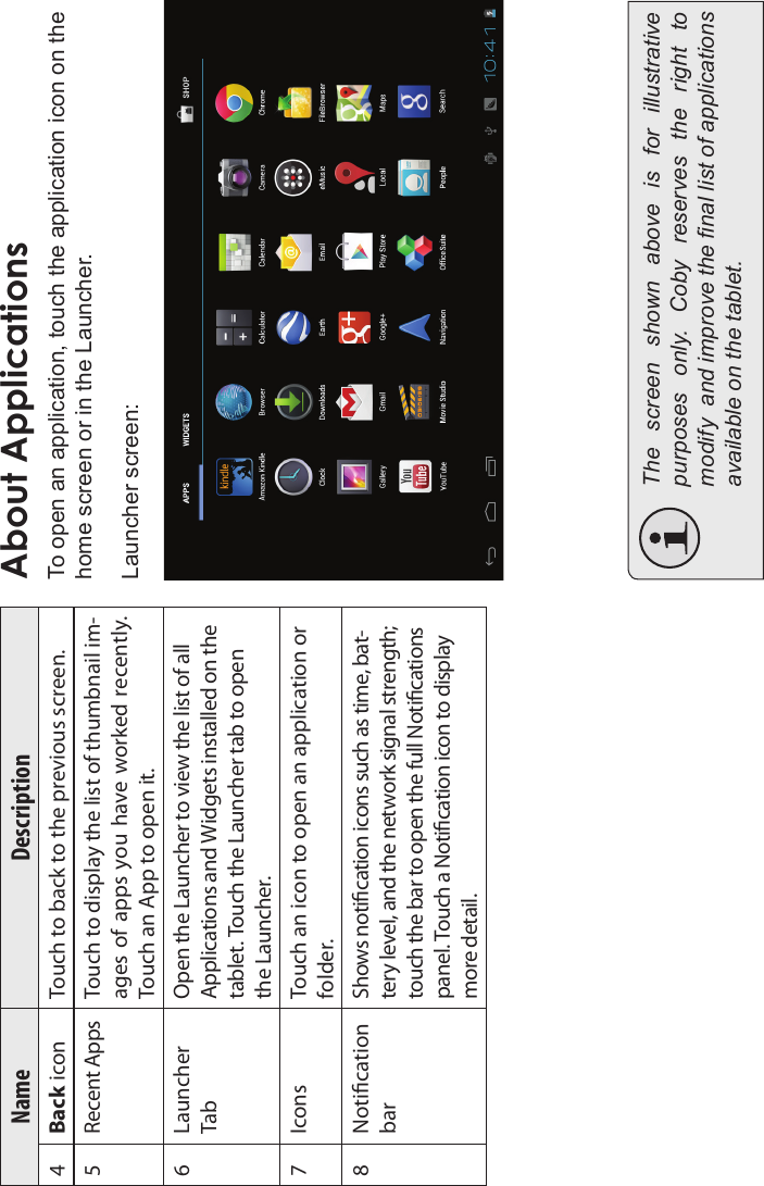 Page 16 Getting StartedEnglishName Description4Back icon Touch to back to the previous screen.5 Recent Apps Touch to display the list of thumbnail im-ages of apps you have worked  recently. Touch an App to open it.6 LauncherTabOpen the Launcher to view the list of allApplications and Widgets installed on thetablet. Touch the Launcher tab to openthe Launcher.7 Icons Touch an icon to open an application or folder.8 NoticationbarShows notication icons such as time, bat-tery level, and the network signal strength;touch the bar to open the full Noticationspanel. Touch a Notication icon to displaymore detail.About ApplicationsTo open an application, touch the application icon on the home screen or in the Launcher.Launcher screen:The  screen  shown  above  is  for  illustrative purposes  only.  Coby  reserves  the  right  to modify  and improve the nal list of applications available on the tablet.