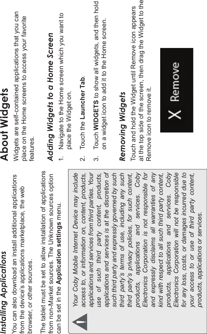 Getting Started Page 19EnglishInstalling ApplicationsYou can also download an install additional applications from the device’s applications marketplace, the web browser, or other sources.The tablet must be set to allow installation of applications from non-Market sources. The Unknown sources option can be set in the Application settings menu.Your Coby Mobile  Internet Device may  includeaccess to, or information on, content, products,applications and services from third parties. Youruse  of  such  third  party  content,  products,applications and services is at the discretion ofsuch third party and expressly governed by suchthird  party’s  terms  of  use,  including  any  suchthird  party’s  privacy  policies,  for  such  content,products,  applications  and  services.  CobyElectronics Corporation is not responsible forand  expressly  disclaims  all  warranties  of  anykind with respect to all such third party content,products,  applications  and  services.  CobyElectronics Corporation will not  be  responsiblefor any loss, costs, or damages incurred due toyour  access  to  or  use  of  third  party  content,products, applications or services.About WidgetsWidgets are self-contained applications that you can place on the Home screens to access your favorite features.Adding Widgets to a Home Screen1. Navigate to the Home screen which you want to place the Widget on.2. Touch the Launcher Tab.3. Touch WIDGETS to show all widgets, and then hold on a widget icon to add it to the Home screen.Removing WidgetsTouch and hold the Widget until Remove icon appears at the top side of the screen, then drag the Widget to the Remove icon to remove it.