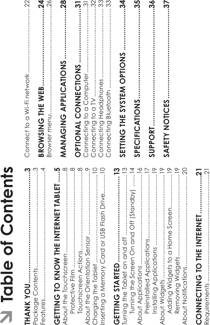 Page 2 Table Of ContentsEnglishTHANK YOU.....................................................3Package Contents........................................................3Features..........................................................................4GETTING TO KNOW THE INTERNET TABLET .....5About the Touchscreen ...............................................8Protective Film ........................................................8Touchscreen Actions..............................................8About the Orientation Sensor .....................................9Charging the Tablet ...................................................10Inserting a Memory Card or USB Flash Drive...........10GETTING STARTED.........................................13Turning the Tablet on and off ...................................13Turning the Screen On and Off (Standby) .......14About Applications ....................................................16Preinstalled Applications.....................................17Installing Applications .........................................19About Widgets ............................................................19Adding Widgets to a Home Screen...................19Removing Widgets ...............................................19About Notications.................................................... 20CONNECTING TO THE INTERNET..................21Requirements ..............................................................21Connect to a Wi-Fi network ..................................... 22BROWSING THE WEB.....................................24Browser menu..............................................................26MANAGING APPLICATIONS ........................28OPTIONAL CONNECTIONS ..........................31Connecting to a Computer ......................................31Connecting to a TV ....................................................32Connecting Headphones ........................................ 33Connecting Bluetooth .............................................. 33SETTING THE SYSTEM OPTIONS ....................34SPECIFICATIONS...........................................35SUPPORT........................................................36SAFETY NOTICES...........................................37ÂTable of Contents