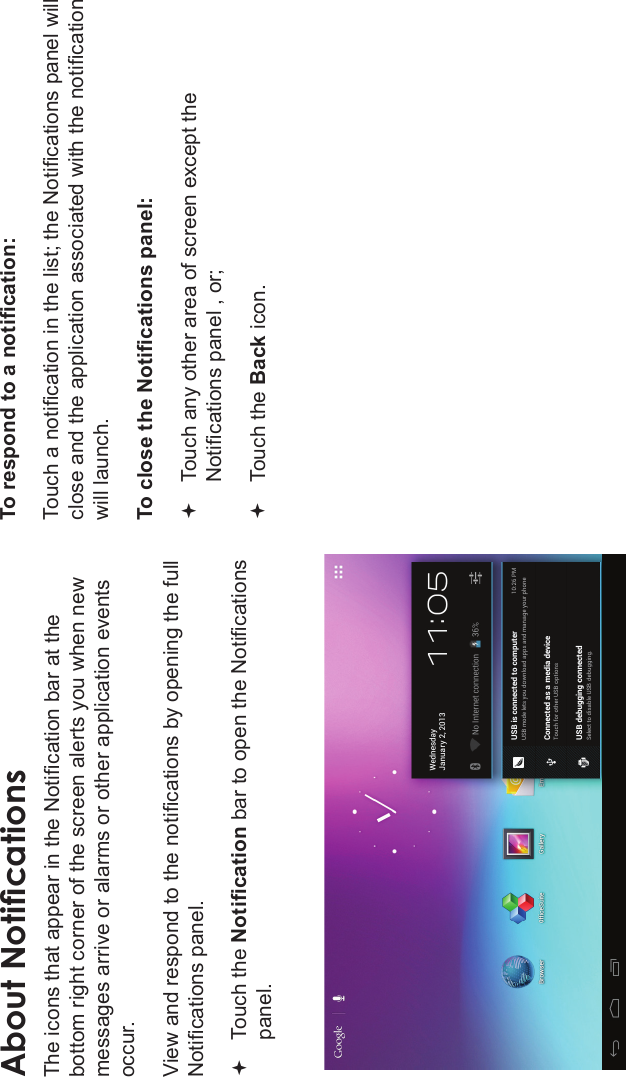 Page 20 Getting StartedEnglishAbout NoticationsThe icons that appear in the Notication bar at the bottom right corner of the screen alerts you when new messages arrive or alarms or other application events occur.View and respond to the notications by opening the full Notications panel.Touch the Notication bar to open the Notications panel.To respond to a notication:Touch a notication in the list; the Notications panel will close and the application associated with the notication will launch.To close the Notications panel:Touch any other area of screen except the Notications panel , or;Touch the Back icon.