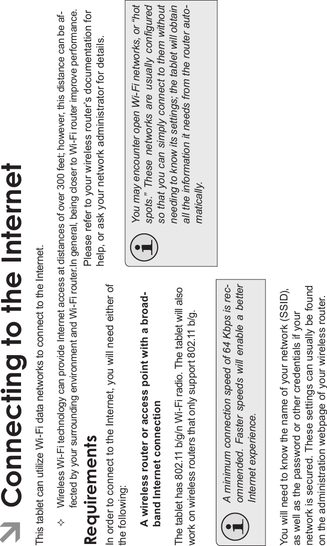 Connecting To The Internet Page 21EnglishÂConnecting to the InternetThis tablet can utilize Wi-Fi data networks to connect to the Internet.Wireless Wi-Fi technology can provide Internet access at distances of over 300 feet; however, this distance can be af-fected by your surrounding environment and Wi-Fi router.In general, being closer to Wi-Fi router improve performance.RequirementsIn order to connect to the Internet, you will need either of the following:A wireless router or access point with a broad-band Internet connectionThe tablet has 802.11 b/g/n Wi-Fi radio. The tablet will alsowork on wireless routers that only support 802.11 b/g.A minimum connection speed of 64 Kbps is rec-ommended.  Faster  speeds will  enable  a betterInternet experience.You will need to know the name of your network (SSID), as well as the password or other credentials if your network is secured. These settings can usually be found on the administration webpage of your wireless router.Please refer to your wireless router’s documentation for help, or ask your network administrator for details.You may encounter open Wi-Fi networks, or “hotspots.”  These  networks  are  usually  conguredso that you can simply connect to them withoutneeding to know its settings; the tablet will obtainall the information it needs from the router auto-matically.