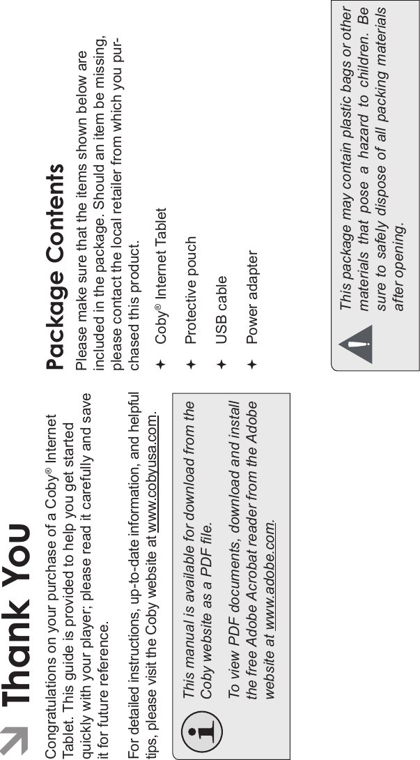 Thank You Page 3EnglishÂThank YouCongratulations on your purchase of a Coby® InternetTablet. This guide is provided to help you get started quickly with your player; please read it carefully and save it for future reference.For detailed instructions, up-to-date information, and helpfultips, please visit the Coby website at www.cobyusa.com.This manual is available for download from the Coby website as a PDF le.  To view PDF documents, download and install the free Adobe Acrobat reader from the Adobe website at www.adobe.com.Package ContentsPlease make sure that the items shown below are included in the package. Should an item be missing, please contact the local retailer from which you pur-chased this product.Coby® Internet TabletProtective pouchUSB cablePower adapterThis package may contain plastic bags or other materials  that  pose  a  hazard  to  children.  Be sure  to  safely  dispose  of  all  packing  materials after opening.