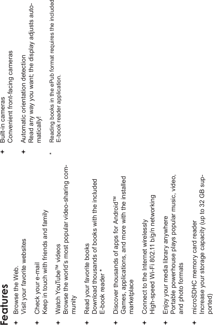 Page 4 Thank YouEnglishFeaturesBrowse the Web.Visit your favorite websitesCheck your e-mailKeep in touch with friends and familyWatch YouTube™ videosBrowse the world’s most popular video-sharing com-munityRead your favorite booksDownload thousands of books with the included E-book reader *Discover thousands of apps for Android™Games, applications, and more with the installed marketplaceConnect to the Internet wirelesslyHigh-speed Wi-Fi 802.11 b/g/n networkingEnjoy your media library anywhere Portable powerhouse plays popular music, video, and photo formatsmicroSDHC memory card readerIncrease your storage capacity (up to 32 GB sup-ported)Built-in camerasConvenient front-facing camerasAutomatic orientation detectionRead any way you want; the display adjusts auto-matically!*      Reading books in the ePub format requires the included E-book reader application.