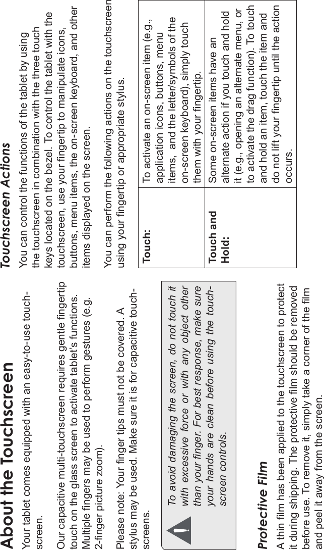 Page 8 Getting To Know The Internet TabletEnglishAbout the TouchscreenYour tablet comes equipped with an easy-to-use touch-screen.Our capacitive multi-touchscreen requires gentle ngertip touch on the glass screen to activate tablet’s functions. Multiple ngers may be used to perform gestures (e.g. 2-nger picture zoom).Please note: Your nger tips must not be covered. A stylus may be used. Make sure it is for capacitive touch-screens. To avoid damaging the screen, do not touch it with  excessive  force  or  with  any  object  other than your nger. For best response, make sure your  hands  are  clean  before  using  the  touch-screen controls. Protective FilmA thin lm has been applied to the touchscreen to protect it during shipping. The protective lm should be removed before use. To remove it, simply take a corner of the lm and peel it away from the screen.Touchscreen ActionsYou can control the functions of the tablet by using the touchscreen in combination with the three touch keys located on the bezel. To control the tablet with the touchscreen, use your ngertip to manipulate icons, buttons, menu items, the on-screen keyboard, and other items displayed on the screen.You can perform the following actions on the touchscreen using your ngertip or appropriate stylus.Touch: To activate an on-screen item (e.g., application icons, buttons, menu items,  and the letter/symbols of the on-screen keyboard), simply touch them with your ngertip.Touch andHold:Some on-screen items have an alternate action if you touch and hold it (e.g., opening an alternate menu, or to activate the drag function). To touch and hold an item, touch the item and do not lift your ngertip until the action occurs.