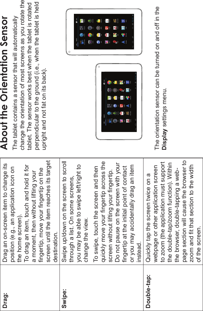 Getting To Know The Internet Tablet Page 9EnglishDrag: Drag an on-screen item to change its position (e.g., an application icon on the home screen).To drag an item, touch and hold it for a moment, then without lifting your ngertip, move your ngertip on the screen until the item reaches its target destination.Swipe: Swipe up/down on the screen to scroll through a list. On some screens, you may be able to swipe left/right to change the view.To swipe, touch the screen and then quickly move your ngertip across the screen without lifting your ngertip. Do not pause on the screen with your ngertip at the initial point of contact or you may accidentally drag an item instead.Double-tap: Quickly tap the screen twice on a webpage or other application screen to zoom (the application must support the double-tap/zoom function). Within the browser, double-tapping a web-page section will cause the browser to zoom and t that section to the width of the screen.About the Orientation SensorThe tablet contains a sensor that will automatically change the orientation of most screens as you rotate the tablet. The sensor works best when the tablet is rotated perpendicular to the ground (i.e., when the tablet is held upright and not fat on its back).The orientation sensor can be turned on and off in the Display settings menu.