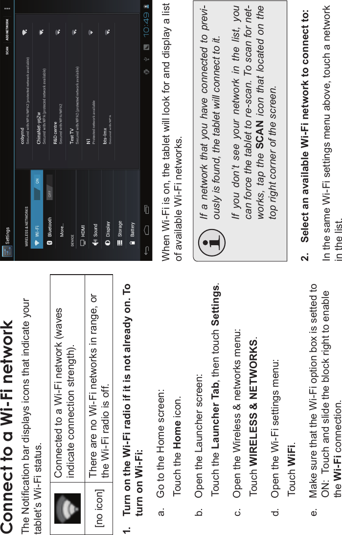 Page 22 Connecting To The InternetEnglishConnect to a Wi-Fi networkThe Notication bar displays icons that indicate your tablet’s Wi-Fi status.Connected to a Wi-Fi network (waves indicate connection strength).[no icon] There are no Wi-Fi networks in range, or the Wi-Fi radio is off.1. Turn on the Wi-Fi radio if it is not already on. To turn on Wi-Fi:a. Go to the Home screen: Touch the Home icon.b. Open the Launcher screen:Touch the Launcher Tab, then touch Settings.c. Open the Wireless &amp; networks menu:  Touch WIRELESS &amp; NETWORKS.d. Open the Wi-Fi settings menu:Touch WiFi.e. Make sure that the Wi-Fi option box is setted to ON:  Touch and slide the block right to enable the Wi-Fi connection.When Wi-Fi is on, the tablet will look for and display a list of available Wi-Fi networks.If  a  network  that  you  have  connected  to previ-ously is found, the tablet will connect to it.If  you  don’t  see  your  network  in  the  list,  you can force the tablet to re-scan. To scan for net-works,  tap  the  SCAN  icon  that  located  on  the top right corner of the screen.2. Select an available Wi-Fi network to connect to:In the same Wi-Fi settings menu above, touch a network in the list.