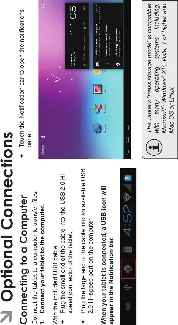 Optional Connections Page 31EnglishÂOptional ConnectionsConnecting to a ComputerConnect the tablet to a computer to transfer les.1. Connect your tablet to the computer.With the included USB cable:Plug the small end of the cable into the USB 2.0 Hi- speed connector of the tablet.Plug the large end of the cable into an available USB 2.0 Hi-speed port on the computer.When your tablet is connected, a USB icon will appear in the Notication bar.Touch the Notication bar to open the notications panel.The Tablet’s “mass storage mode” is compatiblewith  many  operating  systems  including:Microsoft® Windows® XP, Vista, 7 or higher andMac OS or Linux.