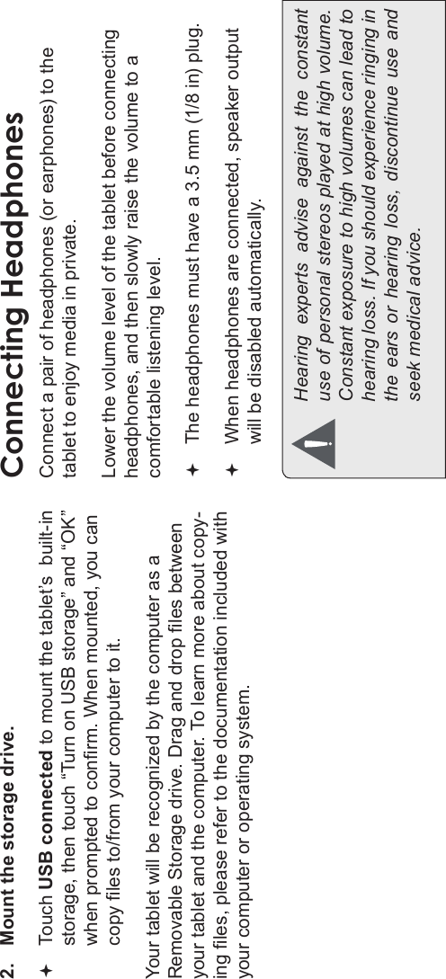 Page 32 Optional ConnectionsEnglish2. Mount the storage drive.Touch USB connected to mount the tablet’s  built-in storage, then touch “Turn on USB storage” and “OK” when prompted to conrm. When mounted, you can copy les to/from your computer to it.Your tablet will be recognized by the computer as a Removable Storage drive. Drag and drop les between your tablet and the computer. To learn more about copy-ing les, please refer to the documentation included with your computer or operating system.Connecting HeadphonesConnect a pair of headphones (or earphones) to the tablet to enjoy media in private.Lower the volume level of the tablet before connecting headphones, and then slowly raise the volume to a comfortable listening level.The headphones must have a 3.5 mm (1/8 in) plug.When headphones are connected, speaker output  will be disabled automatically.Hearing  experts  advise  against  the  constant use of personal stereos played at high volume. Constant exposure to high volumes can lead to hearing loss. If you should experience ringing in the  ears  or  hearing  loss,  discontinue  use  and seek medical advice.